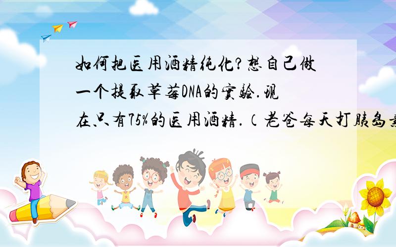 如何把医用酒精纯化?想自己做一个提取草莓DNA的实验.现在只有75%的医用酒精.（老爸每天打胰岛素用的）怎么可以纯化到可提取DNA要求?