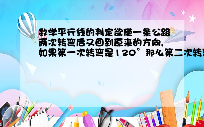 数学平行线的判定欲使一条公路两次转弯后又回到原来的方向,如果第一次转弯是120°那么第二次转弯时的角度是( )