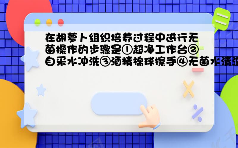 在胡萝卜组织培养过程中进行无菌操作的步骤是①超净工作台②自采水冲洗③酒精棉球擦手④无菌水清洗⑤次氯酸溶液清洗⑥无菌滤纸处理⑦培养基灭菌⑧不经灭菌的培养基A.①②③④⑤⑥