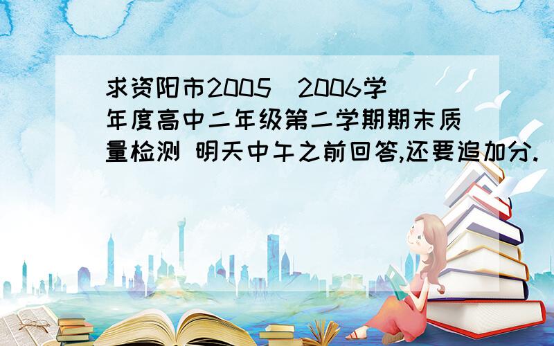 求资阳市2005_2006学年度高中二年级第二学期期末质量检测 明天中午之前回答,还要追加分.