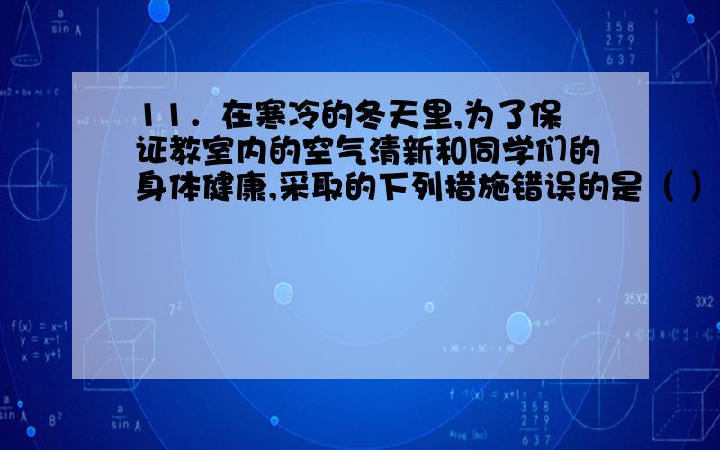 11．在寒冷的冬天里,为了保证教室内的空气清新和同学们的身体健康,采取的下列措施错误的是（ ）A 上课时,为保持一定的温度,教室的门窗是紧闭的B 下课后,要求同学们到操场上去活动,并且