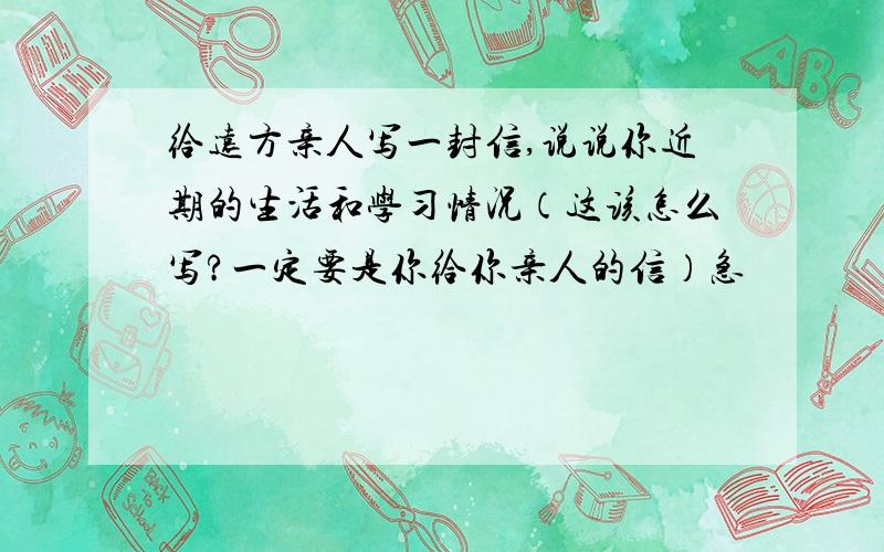 给远方亲人写一封信,说说你近期的生活和学习情况（这该怎么写?一定要是你给你亲人的信）急