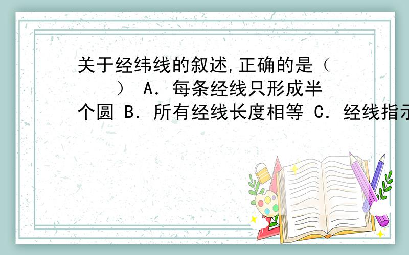 关于经纬线的叙述,正确的是（　　） A．每条经线只形成半个圆 B．所有经线长度相等 C．经线指示东西方向 D．所有纬线长度相等 这道题A选项是对的还是错的?每条经线到底只形成几个圆?