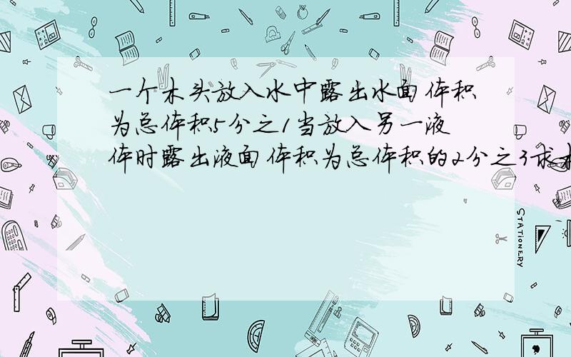 一个木头放入水中露出水面体积为总体积5分之1当放入另一液体时露出液面体积为总体积的2分之3求木块密度和另一物体密度