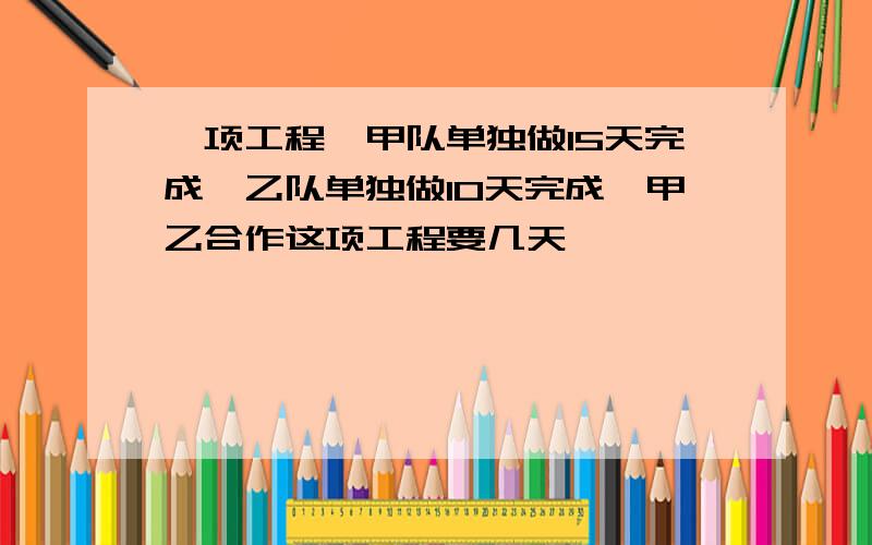 一项工程,甲队单独做15天完成,乙队单独做10天完成,甲乙合作这项工程要几天