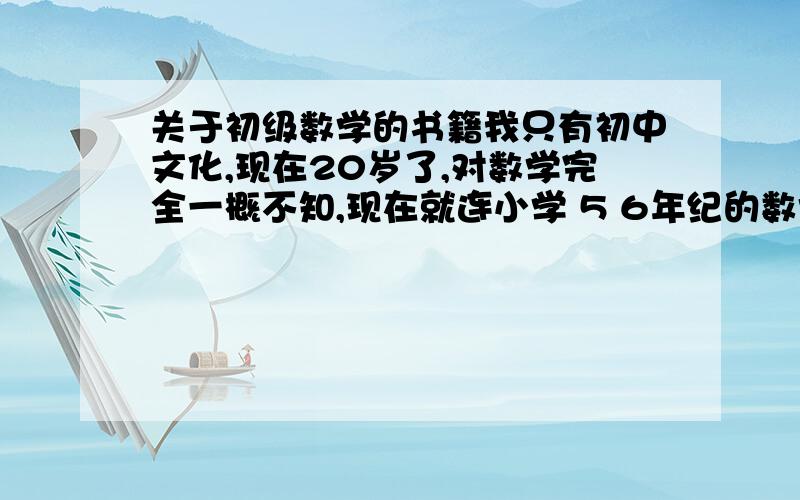 关于初级数学的书籍我只有初中文化,现在20岁了,对数学完全一概不知,现在就连小学 5 6年纪的数学应用题都不做,我现在想转过头来好好学习一下,使自己知识丰富点,希望大侠们给我推荐基本