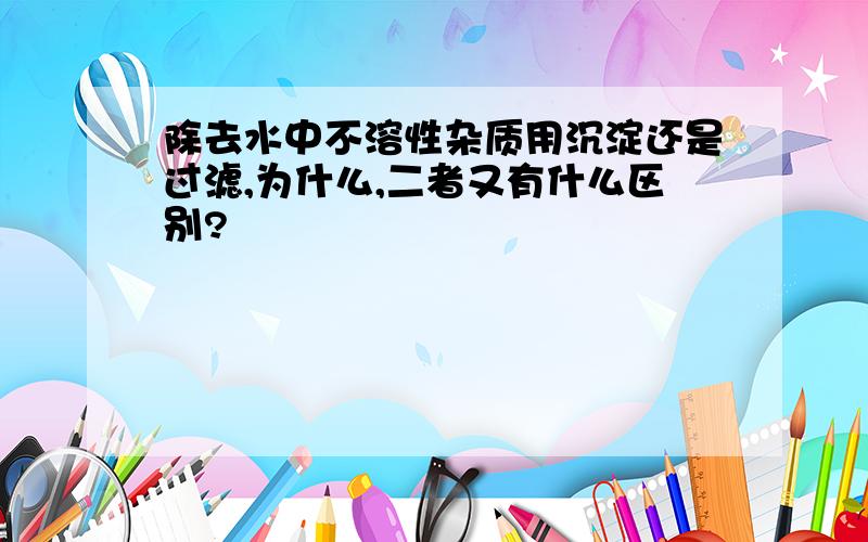 除去水中不溶性杂质用沉淀还是过滤,为什么,二者又有什么区别?