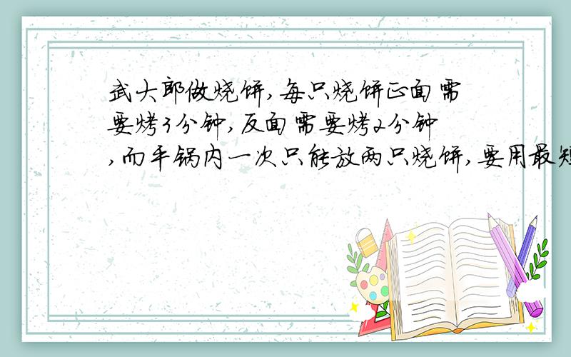 武大郎做烧饼,每只烧饼正面需要烤3分钟,反面需要烤2分钟,而平锅内一次只能放两只烧饼,要用最短的时间烤好3只烧饼，武大郎最少需要多少分钟？