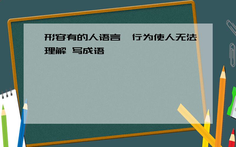 形容有的人语言、行为使人无法理解 写成语