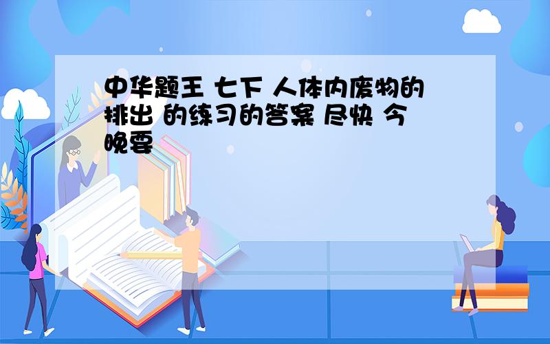 中华题王 七下 人体内废物的排出 的练习的答案 尽快 今晚要