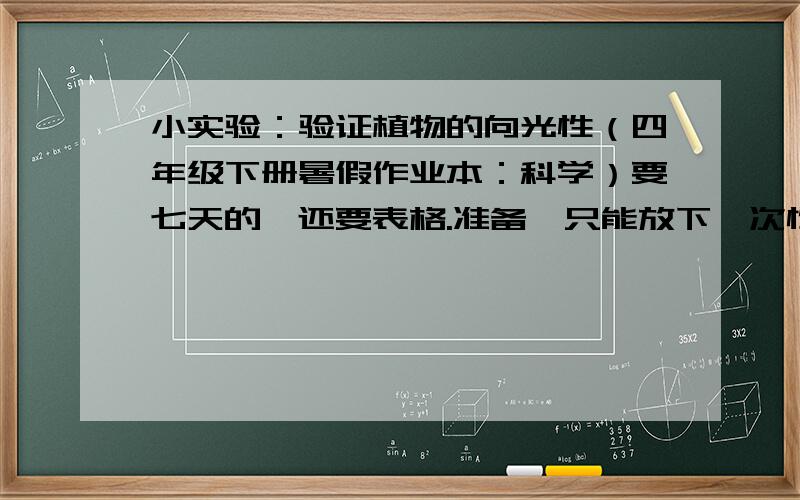 小实验：验证植物的向光性（四年级下册暑假作业本：科学）要七天的,还要表格.准备一只能放下一次性杯子的有盖的盒子,在盒盖右边上方挖一个边长3厘米左右的正方形孔.把种有幼苗的一