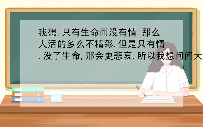 我想,只有生命而没有情,那么人活的多么不精彩.但是只有情,没了生命,那会更悲哀.所以我想问问大家,是情（亲情 友情 爱情）重要,还是生命重要?