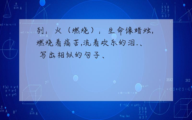 列：火（燃烧）：生命像蜡烛,燃烧着痛苦,流着欢乐的泪.、 写出相似的句子、