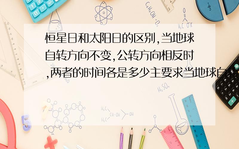 恒星日和太阳日的区别,当地球自转方向不变,公转方向相反时,两者的时间各是多少主要求当地球自转方向不变，公转方向相反时，两者的时间各是多少