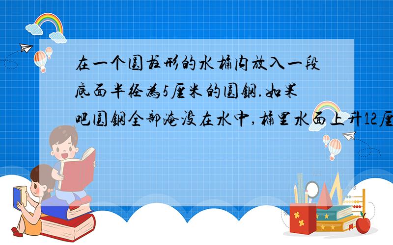 在一个圆柱形的水桶内放入一段底面半径为5厘米的圆钢.如果吧圆钢全部淹没在水中,桶里水面上升12厘米；如果把圆钢全部淹没在水中,择水面有下降5厘米,水面一上露出10厘米搞的圆钢.这段