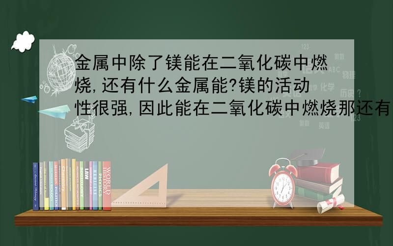 金属中除了镁能在二氧化碳中燃烧,还有什么金属能?镁的活动性很强,因此能在二氧化碳中燃烧那还有这样的金属吗?非金属呢?