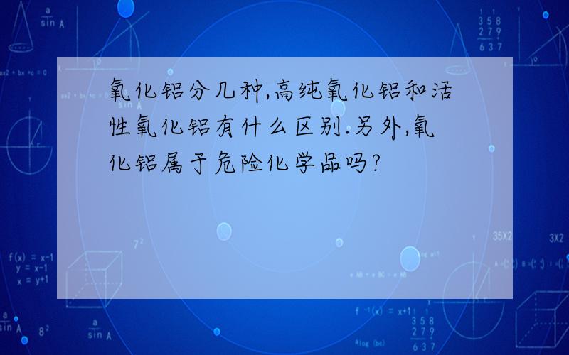 氧化铝分几种,高纯氧化铝和活性氧化铝有什么区别.另外,氧化铝属于危险化学品吗?