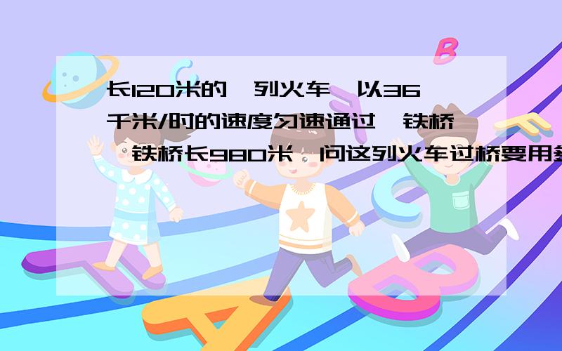 长120米的一列火车,以36千米/时的速度匀速通过一铁桥,铁桥长980米,问这列火车过桥要用多少秒?初二物理(*¯︶¯*)