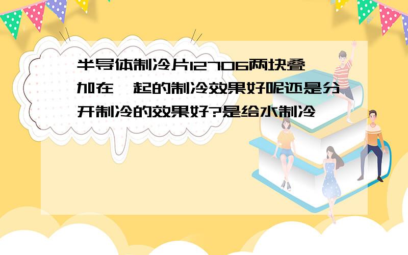 半导体制冷片12706两块叠加在一起的制冷效果好呢还是分开制冷的效果好?是给水制冷