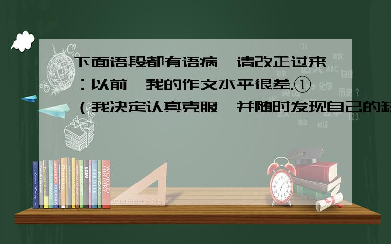 下面语段都有语病,请改正过来：以前,我的作文水平很差.①（我决定认真克服,并随时发现自己的缺点.）在语文老师的帮助下,②（大约经过一年左右的努力,）③（我的作文水平有很大的进展