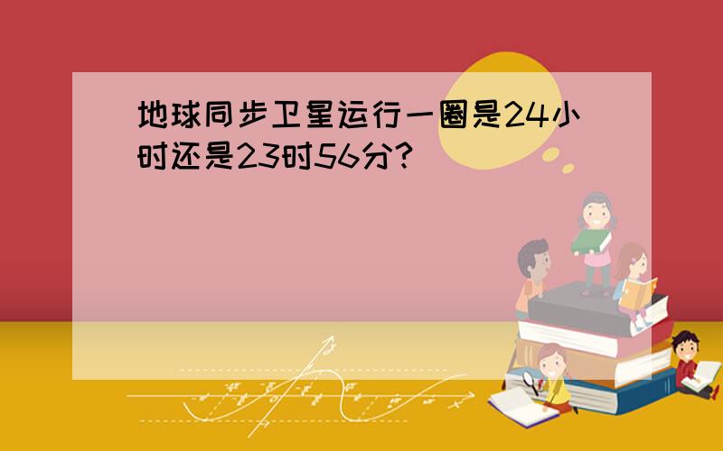 地球同步卫星运行一圈是24小时还是23时56分?