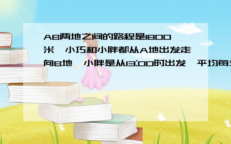 AB两地之间的路程是1800米,小巧和小胖都从A地出发走向B地,小胖是从13:00时出发,平均每分钟走120米,小巧是从13:经过40分钟追上了小胖,小巧平均每分钟走多少米