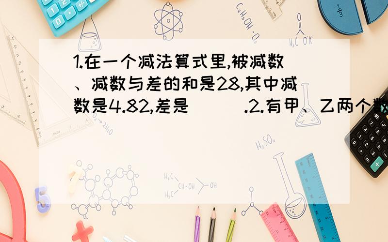 1.在一个减法算式里,被减数、减数与差的和是28,其中减数是4.82,差是 （ ）.2.有甲、乙两个数,甲加上乙结果是8,甲减去乙结果是1,甲和乙都是小数,则甲、乙分别是（ ） 和（ ）.3.甲数的小数点