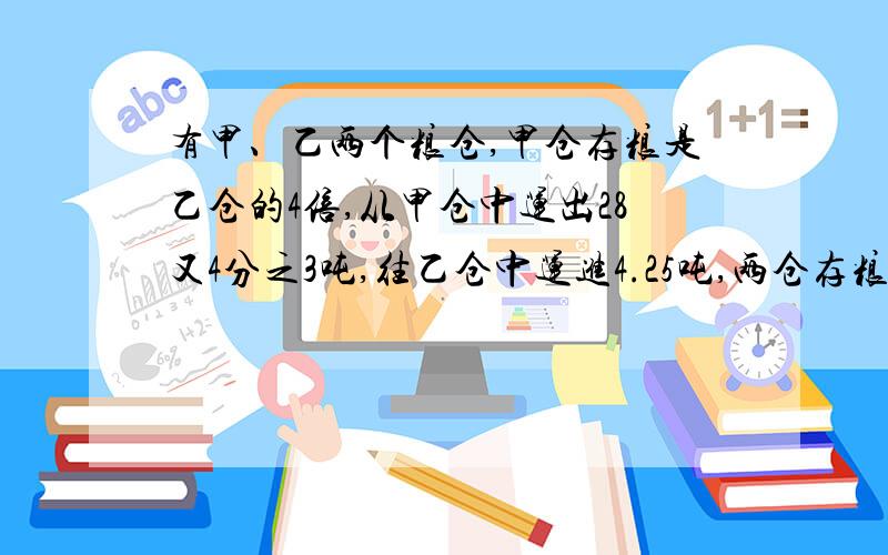 有甲、乙两个粮仓,甲仓存粮是乙仓的4倍,从甲仓中运出28又4分之3吨,往乙仓中运进4.25吨,两仓存粮吨数正好相等.甲乙两个粮仓原来各存粮多少吨?