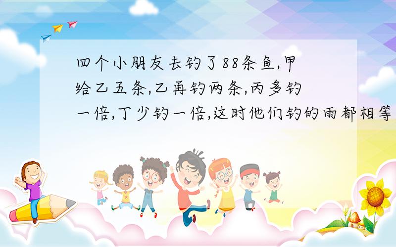 四个小朋友去钓了88条鱼,甲给乙五条,乙再钓两条,丙多钓一倍,丁少钓一倍,这时他们钓的雨都相等,请问他们每人钓鱼多少条.