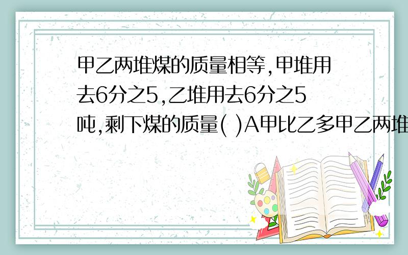 甲乙两堆煤的质量相等,甲堆用去6分之5,乙堆用去6分之5吨,剩下煤的质量( )A甲比乙多甲乙两堆煤的质量相等,甲堆用去6分之5,乙堆用去6分之5吨,剩下煤的质量( )A甲比乙多 B乙比甲多 C一样多 D无