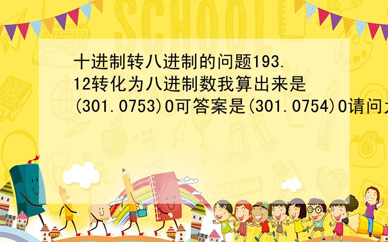 十进制转八进制的问题193.12转化为八进制数我算出来是(301.0753)O可答案是(301.0754)O请问为什么要进一位?难以理解