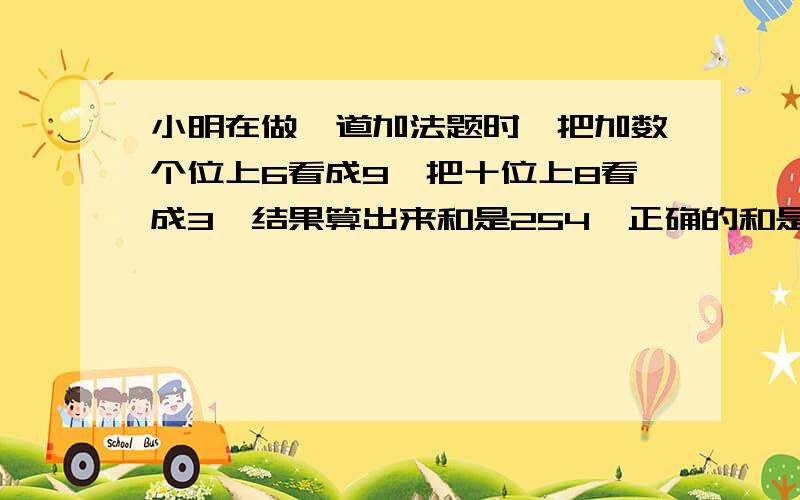 小明在做一道加法题时,把加数个位上6看成9,把十位上8看成3,结果算出来和是254,正确的和是多少?