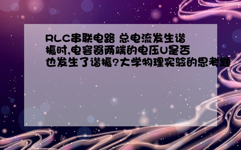 RLC串联电路 总电流发生谐振时,电容器两端的电压U是否也发生了谐振?大学物理实验的思考题