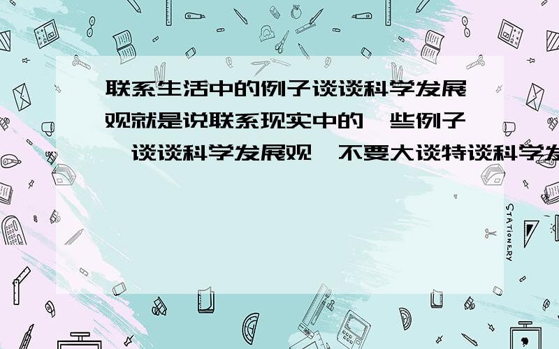 联系生活中的例子谈谈科学发展观就是说联系现实中的一些例子,谈谈科学发展观,不要大谈特谈科学发展观.好的加分