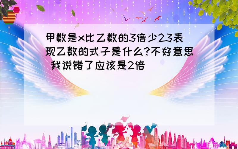 甲数是x比乙数的3倍少23表现乙数的式子是什么?不好意思 我说错了应该是2倍