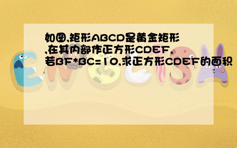 如图,矩形ABCD是黄金矩形,在其内部作正方形CDEF,若BF*BC=10,求正方形CDEF的面积