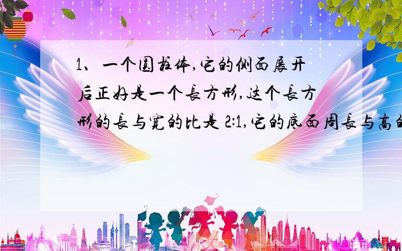 1、一个圆柱体,它的侧面展开后正好是一个长方形,这个长方形的长与宽的比是 2:1,它的底面周长与高的比是多少?2、一个圆柱体的一个底面积与侧面积的比是3:5 它的底面半径和高的比是什么?