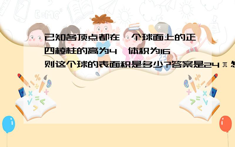 已知各顶点都在一个球面上的正四棱柱的高为4,体积为16,则这个球的表面积是多少?答案是24π怎么算的,要详细点的.