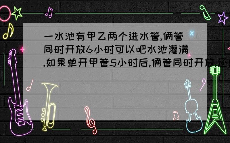 一水池有甲乙两个进水管,俩管同时开放6小时可以吧水池灌满,如果单开甲管5小时后,俩管同时开放,还需3小时候才能注满全池.则单独开放甲管,注满水池需多少小时