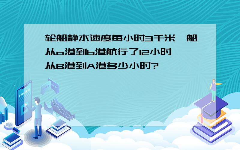 轮船静水速度每小时3千米,船从a港到b港航行了12小时,从B港到A港多少小时?