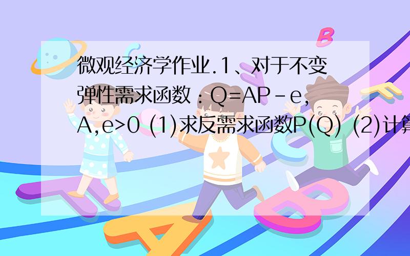 微观经济学作业.1、对于不变弹性需求函数：Q=AP-e,A,e>0 (1)求反需求函数P(Q) (2)计算需求的价格弹性,并判断何时需求富有弹性,何时需求缺乏弹性（3）证明边际收入函数和反需求函数之比与产