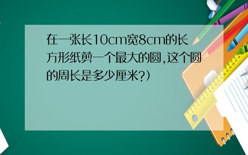 在一张长10cm宽8cm的长方形纸剪一个最大的圆,这个圆的周长是多少厘米?）