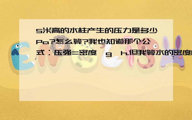 5米高的水柱产生的压力是多少Pa?怎么算?我也知道那个公式：压强=密度*g*h.但我算水的密度的时候记成1Kg/立方米了,所以怎么算也算不出正确的结果.49000Pa是不是0.049MPa?