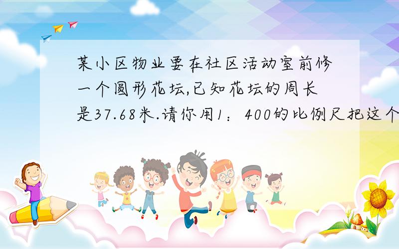 某小区物业要在社区活动室前修一个圆形花坛,已知花坛的周长是37.68米.请你用1：400的比例尺把这个圆形花坛的平面图画出来、（写出相关算式)