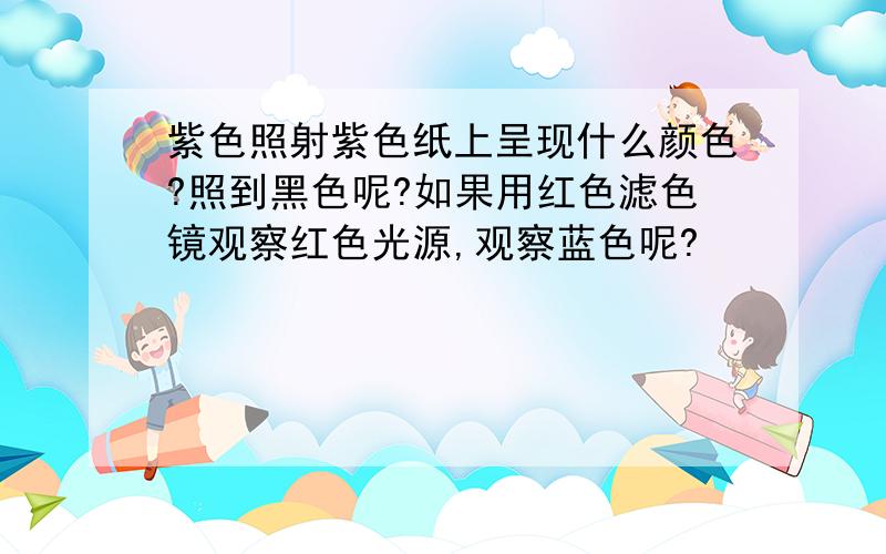 紫色照射紫色纸上呈现什么颜色?照到黑色呢?如果用红色滤色镜观察红色光源,观察蓝色呢?