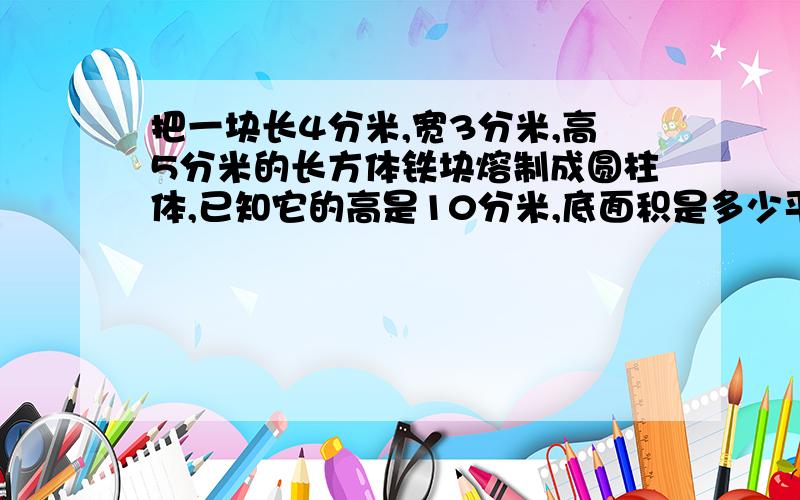 把一块长4分米,宽3分米,高5分米的长方体铁块熔制成圆柱体,已知它的高是10分米,底面积是多少平方分米