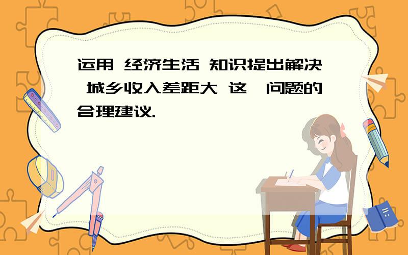 运用 经济生活 知识提出解决 城乡收入差距大 这一问题的合理建议.