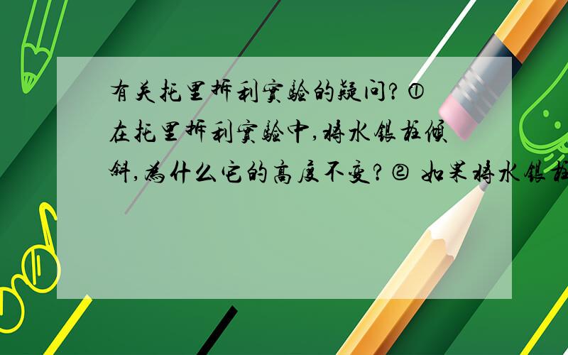 有关托里拆利实验的疑问?① 在托里拆利实验中,将水银柱倾斜,为什么它的高度不变?② 如果将水银柱向下插进水银槽中一部分,水银柱会怎样变化?向上拔出一部分,又会怎么样?③ 往水银槽中