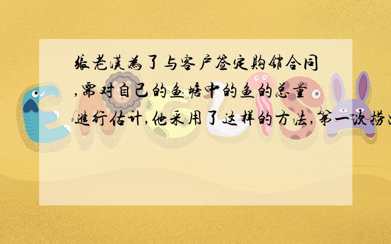 张老汉为了与客户签定购销合同,需对自己的鱼塘中的鱼的总量进行估计,他采用了这样的方法,第一次捞出100条鱼,称得重量为184kg,并把每条鱼做上记号放入水中,当它们完全混合于群后,有捞出2