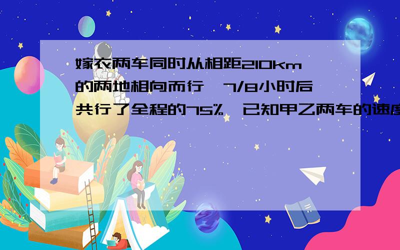 嫁衣两车同时从相距210km的两地相向而行,7/8小时后共行了全程的75%,已知甲乙两车的速度比是4：5,求甲的速度?（要有过程）